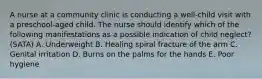 A nurse at a community clinic is conducting a well-child visit with a preschool-aged child. The nurse should identify which of the following manifestations as a possible indication of child neglect? (SATA) A. Underweight B. Healing spiral fracture of the arm C. Genital irritation D. Burns on the palms for the hands E. Poor hygiene