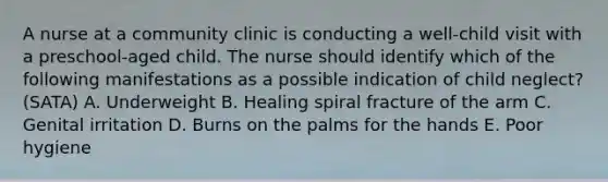 A nurse at a community clinic is conducting a well-child visit with a preschool-aged child. The nurse should identify which of the following manifestations as a possible indication of child neglect? (SATA) A. Underweight B. Healing spiral fracture of the arm C. Genital irritation D. Burns on the palms for the hands E. Poor hygiene