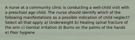 A nurse at a community clinic is conducting a well-child visit with a preschool age child. The nurse should identify which of the following manifestations as a possible indication of child neglect? Select all that apply a) Underweight b) Healing spinal fracture of the arm c) Genital irritation d) Burns on the palms of the hands e) Poor hygiene