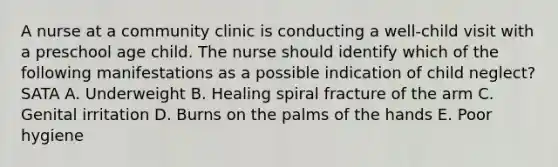 A nurse at a community clinic is conducting a well-child visit with a preschool age child. The nurse should identify which of the following manifestations as a possible indication of child neglect? SATA A. Underweight B. Healing spiral fracture of the arm C. Genital irritation D. Burns on the palms of the hands E. Poor hygiene