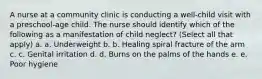 A nurse at a community clinic is conducting a well-child visit with a preschool-age child. The nurse should identify which of the following as a manifestation of child neglect? (Select all that apply) a. a. Underweight b. b. Healing spiral fracture of the arm c. c. Genital irritation d. d. Burns on the palms of the hands e. e. Poor hygiene