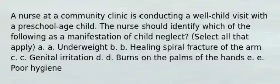 A nurse at a community clinic is conducting a well-child visit with a preschool-age child. The nurse should identify which of the following as a manifestation of child neglect? (Select all that apply) a. a. Underweight b. b. Healing spiral fracture of the arm c. c. Genital irritation d. d. Burns on the palms of the hands e. e. Poor hygiene