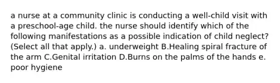 a nurse at a community clinic is conducting a well‑child visit with a preschool‑age child. the nurse should identify which of the following manifestations as a possible indication of child neglect? (Select all that apply.) a. underweight B.Healing spiral fracture of the arm C.Genital irritation D.Burns on the palms of the hands e. poor hygiene