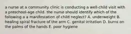 a nurse at a community clinic is conducting a well-child visit with a preschool-age child. the nurse should identify which of the following a a manifestation of child neglect? A. underweight B. healing spiral fracture of the arm C. genital irritation D. burns on the palms of the hands E. poor hygiene