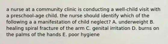 a nurse at a community clinic is conducting a well-child visit with a preschool-age child. the nurse should identify which of the following a a manifestation of child neglect? A. underweight B. healing spiral fracture of the arm C. genital irritation D. burns on the palms of the hands E. poor hygiene