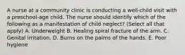 A nurse at a community clinic is conducting a well-child visit with a preschool-age child. The nurse should identify which of the following as a manifestation of child neglect? (Select all that apply) A. Underweight B. Healing spiral fracture of the arm. C. Genital irritation. D. Burns on the palms of the hands. E. Poor hygiene