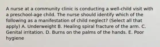 A nurse at a community clinic is conducting a well-child visit with a preschool-age child. The nurse should identify which of the following as a manifestation of child neglect? (Select all that apply) A. Underweight B. Healing spiral fracture of the arm. C. Genital irritation. D. Burns on the palms of the hands. E. Poor hygiene