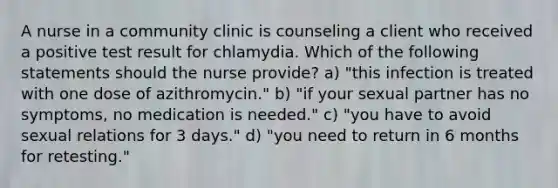 A nurse in a community clinic is counseling a client who received a positive test result for chlamydia. Which of the following statements should the nurse provide? a) "this infection is treated with one dose of azithromycin." b) "if your sexual partner has no symptoms, no medication is needed." c) "you have to avoid sexual relations for 3 days." d) "you need to return in 6 months for retesting."