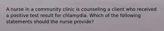 A nurse in a community clinic is counseling a client who received a positive test result for chlamydia. Which of the following statements should the nurse provide?