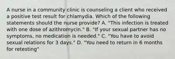 A nurse in a community clinic is counseling a client who received a positive test result for chlamydia. Which of the following statements should the nurse provide? A. "This infection is treated with one dose of azithromycin." B. "If your sexual partner has no symptoms, no medication is needed." C. "You have to avoid sexual relations for 3 days." D. "You need to return in 6 months for retesting"