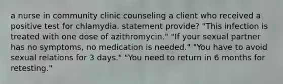 a nurse in community clinic counseling a client who received a positive test for chlamydia. statement provide? "This infection is treated with one dose of azithromycin." "If your sexual partner has no symptoms, no medication is needed." "You have to avoid sexual relations for 3 days." "You need to return in 6 months for retesting."