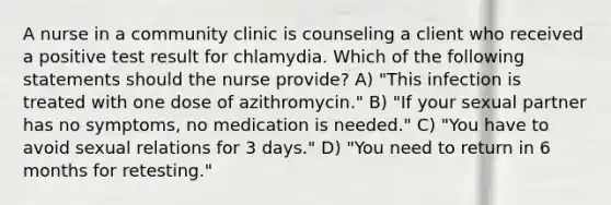 A nurse in a community clinic is counseling a client who received a positive test result for chlamydia. Which of the following statements should the nurse provide? A) "This infection is treated with one dose of azithromycin." B) "If your sexual partner has no symptoms, no medication is needed." C) "You have to avoid sexual relations for 3 days." D) "You need to return in 6 months for retesting."