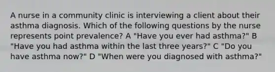 A nurse in a community clinic is interviewing a client about their asthma diagnosis. Which of the following questions by the nurse represents point prevalence? A "Have you ever had asthma?" B "Have you had asthma within the last three years?" C "Do you have asthma now?" D "When were you diagnosed with asthma?"