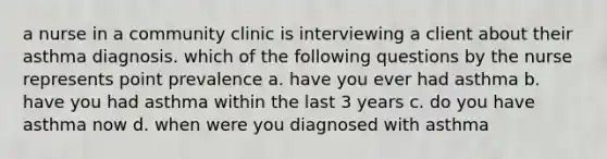 a nurse in a community clinic is interviewing a client about their asthma diagnosis. which of the following questions by the nurse represents point prevalence a. have you ever had asthma b. have you had asthma within the last 3 years c. do you have asthma now d. when were you diagnosed with asthma