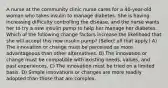 A nurse at the community clinic nurse cares for a 40-year-old woman who takes insulin to manage diabetes. She is having increasing difficulty controlling the disease, and the nurse wants her to try a new insulin pump to help her manage her diabetes. Which of the following change factors increase the likelihood that she will accept this new insulin pump? (Select all that apply.) A) The innovation or change must be perceived as more advantageous than other alternatives. B) The innovation or change must be compatible with existing needs, values, and past experiences. C) The innovation must be tried on a limited basis. D) Simple innovations or changes are more readily adopted than those that are complex.