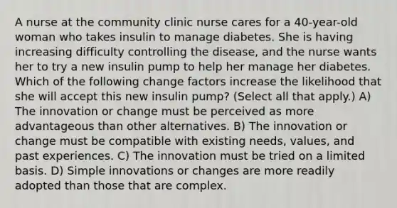 A nurse at the community clinic nurse cares for a 40-year-old woman who takes insulin to manage diabetes. She is having increasing difficulty controlling the disease, and the nurse wants her to try a new insulin pump to help her manage her diabetes. Which of the following change factors increase the likelihood that she will accept this new insulin pump? (Select all that apply.) A) The innovation or change must be perceived as more advantageous than other alternatives. B) The innovation or change must be compatible with existing needs, values, and past experiences. C) The innovation must be tried on a limited basis. D) Simple innovations or changes are more readily adopted than those that are complex.