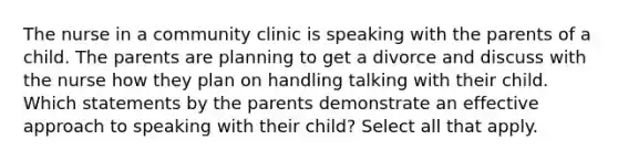 The nurse in a community clinic is speaking with the parents of a child. The parents are planning to get a divorce and discuss with the nurse how they plan on handling talking with their child. Which statements by the parents demonstrate an effective approach to speaking with their child? Select all that apply.