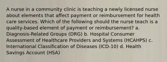 A nurse in a community clinic is teaching a newly licensed nurse about elements that affect payment or reimbursement for health care services. Which of the following should the nurse teach is a quality-based element of payment or reimbursement? a. Diagnosis-Related Groups (DRG) b. Hospital Consumer Assessment of Healthcare Providers and Systems (HCAHPS) c. International Classification of Diseases (ICD-10) d. Health Savings Account (HSA)