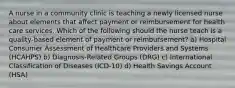 A nurse in a community clinic is teaching a newly licensed nurse about elements that affect payment or reimbursement for health care services. Which of the following should the nurse teach is a quality-based element of payment or reimbursement? a) Hospital Consumer Assessment of Healthcare Providers and Systems (HCAHPS) b) Diagnosis-Related Groups (DRG) c) International Classification of Diseases (ICD-10) d) Health Savings Account (HSA)