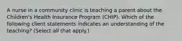 A nurse in a community clinic is teaching a parent about the Children's Health Insurance Program (CHIP). Which of the following client statements indicates an understanding of the teaching? (Select all that apply.)