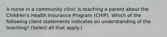 A nurse in a community clinic is teaching a parent about the Children's Health Insurance Program (CHIP). Which of the following client statements indicates an understanding of the teaching? (Select all that apply.)