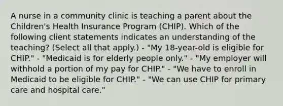 A nurse in a community clinic is teaching a parent about the Children's Health Insurance Program (CHIP). Which of the following client statements indicates an understanding of the teaching? (Select all that apply.) - "My 18-year-old is eligible for CHIP." - "Medicaid is for elderly people only." - "My employer will withhold a portion of my pay for CHIP." - "We have to enroll in Medicaid to be eligible for CHIP." - "We can use CHIP for primary care and hospital care."