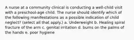 A nurse at a community clinical is conducting a well-child visit with a preschool-age child. The nurse should identify which of the following manifestations as a possible indication of child neglect? (select all that apply.) a. Underweight b. Healing spiral fracture of the arm c. genital irritation d. burns on the palms of the hands e. poor hygiene