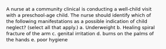 A nurse at a community clinical is conducting a well-child visit with a preschool-age child. The nurse should identify which of the following manifestations as a possible indication of child neglect? (select all that apply.) a. Underweight b. Healing spiral fracture of the arm c. genital irritation d. burns on the palms of the hands e. poor hygiene