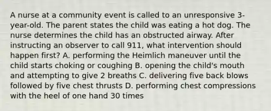 A nurse at a community event is called to an unresponsive 3-year-old. The parent states the child was eating a hot dog. The nurse determines the child has an obstructed airway. After instructing an observer to call 911, what intervention should happen first? A. performing the Heimlich maneuver until the child starts choking or coughing B. opening the child's mouth and attempting to give 2 breaths C. delivering five back blows followed by five chest thrusts D. performing chest compressions with the heel of one hand 30 times