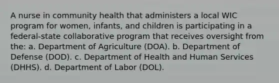 A nurse in community health that administers a local WIC program for women, infants, and children is participating in a federal-state collaborative program that receives oversight from the: a. Department of Agriculture (DOA). b. Department of Defense (DOD). c. Department of Health and Human Services (DHHS). d. Department of Labor (DOL).