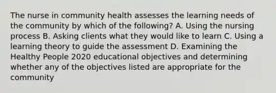 The nurse in community health assesses the learning needs of the community by which of the following? A. Using the nursing process B. Asking clients what they would like to learn C. Using a learning theory to guide the assessment D. Examining the Healthy People 2020 educational objectives and determining whether any of the objectives listed are appropriate for the community