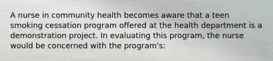 A nurse in community health becomes aware that a teen smoking cessation program offered at the health department is a demonstration project. In evaluating this program, the nurse would be concerned with the program's: