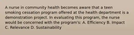 A nurse in community health becomes aware that a teen smoking cessation program offered at the health department is a demonstration project. In evaluating this program, the nurse would be concerned with the program's: A. Efficiency B. Impact C. Relevance D. Sustainability