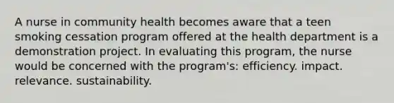 A nurse in community health becomes aware that a teen smoking cessation program offered at the health department is a demonstration project. In evaluating this program, the nurse would be concerned with the program's: efficiency. impact. relevance. sustainability.