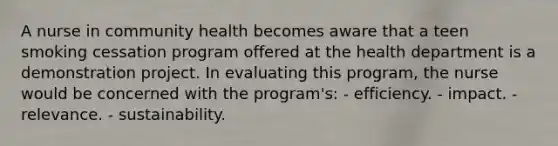 A nurse in community health becomes aware that a teen smoking cessation program offered at the health department is a demonstration project. In evaluating this program, the nurse would be concerned with the program's: - efficiency. - impact. - relevance. - sustainability.