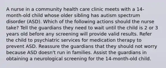 A nurse in a community health care clinic meets with a 14-month-old child whose older sibling has autism spectrum disorder (ASD). Which of the following actions should the nurse take? Tell the guardians they need to wait until the child is 2 or 3 years old before any screening will provide valid results. Refer the child to psychiatric services for medication therapy to prevent ASD. Reassure the guardians that they should not worry because ASD doesn't run in families. Assist the guardians in obtaining a neurological screening for the 14-month-old child.