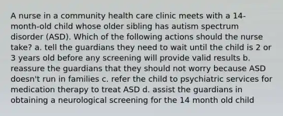 A nurse in a community health care clinic meets with a 14-month-old child whose older sibling has autism spectrum disorder (ASD). Which of the following actions should the nurse take? a. tell the guardians they need to wait until the child is 2 or 3 years old before any screening will provide valid results b. reassure the guardians that they should not worry because ASD doesn't run in families c. refer the child to psychiatric services for medication therapy to treat ASD d. assist the guardians in obtaining a neurological screening for the 14 month old child