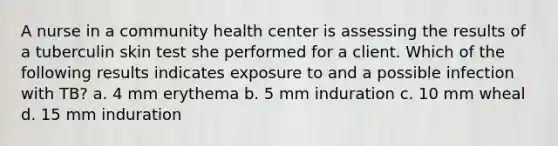 A nurse in a community health center is assessing the results of a tuberculin skin test she performed for a client. Which of the following results indicates exposure to and a possible infection with TB? a. 4 mm erythema b. 5 mm induration c. 10 mm wheal d. 15 mm induration