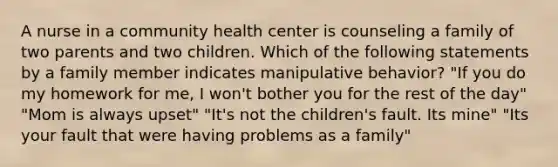 A nurse in a community health center is counseling a family of two parents and two children. Which of the following statements by a family member indicates manipulative behavior? "If you do my homework for me, I won't bother you for the rest of the day" "Mom is always upset" "It's not the children's fault. Its mine" "Its your fault that were having problems as a family"