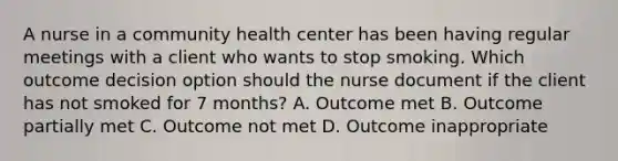 A nurse in a community health center has been having regular meetings with a client who wants to stop smoking. Which outcome decision option should the nurse document if the client has not smoked for 7 months? A. Outcome met B. Outcome partially met C. Outcome not met D. Outcome inappropriate