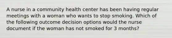 A nurse in a community health center has been having regular meetings with a woman who wants to stop smoking. Which of the following outcome decision options would the nurse document if the woman has not smoked for 3 months?