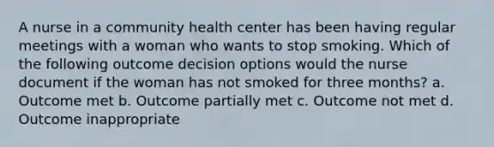 A nurse in a community health center has been having regular meetings with a woman who wants to stop smoking. Which of the following outcome decision options would the nurse document if the woman has not smoked for three months? a. Outcome met b. Outcome partially met c. Outcome not met d. Outcome inappropriate