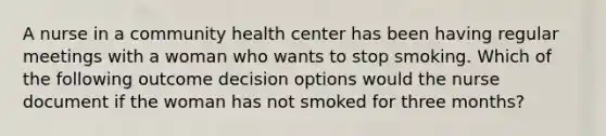 A nurse in a community health center has been having regular meetings with a woman who wants to stop smoking. Which of the following outcome decision options would the nurse document if the woman has not smoked for three months?