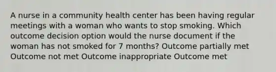 A nurse in a community health center has been having regular meetings with a woman who wants to stop smoking. Which outcome decision option would the nurse document if the woman has not smoked for 7 months? Outcome partially met Outcome not met Outcome inappropriate Outcome met