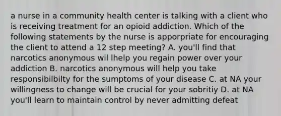 a nurse in a community health center is talking with a client who is receiving treatment for an opioid addiction. Which of the following statements by the nurse is apporpriate for encouraging the client to attend a 12 step meeting? A. you'll find that narcotics anonymous wil lhelp you regain power over your addiction B. narcotics anonymous will help you take responsibilbilty for the sumptoms of your disease C. at NA your willingness to change will be crucial for your sobritiy D. at NA you'll learn to maintain control by never admitting defeat