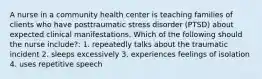 A nurse in a community health center is teaching families of clients who have posttraumatic stress disorder (PTSD) about expected clinical manifestations. Which of the following should the nurse include?: 1. repeatedly talks about the traumatic incident 2. sleeps excessively 3. experiences feelings of isolation 4. uses repetitive speech