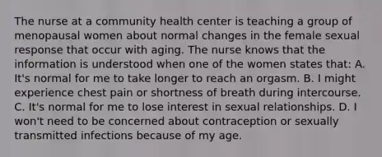 The nurse at a community health center is teaching a group of menopausal women about normal changes in the female sexual response that occur with aging. The nurse knows that the information is understood when one of the women states that: A. It's normal for me to take longer to reach an orgasm. B. I might experience chest pain or shortness of breath during intercourse. C. It's normal for me to lose interest in sexual relationships. D. I won't need to be concerned about contraception or sexually transmitted infections because of my age.