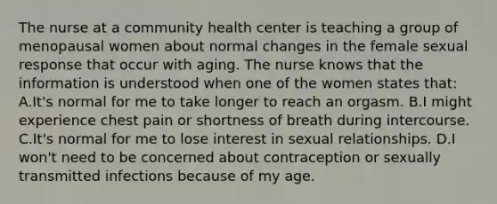 The nurse at a community health center is teaching a group of menopausal women about normal changes in the female sexual response that occur with aging. The nurse knows that the information is understood when one of the women states that: A.It's normal for me to take longer to reach an orgasm. B.I might experience chest pain or shortness of breath during intercourse. C.It's normal for me to lose interest in sexual relationships. D.I won't need to be concerned about contraception or sexually transmitted infections because of my age.