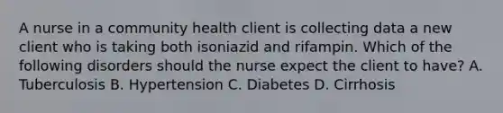 A nurse in a community health client is collecting data a new client who is taking both isoniazid and rifampin. Which of the following disorders should the nurse expect the client to have? A. Tuberculosis B. Hypertension C. Diabetes D. Cirrhosis