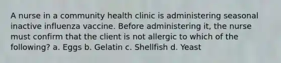 A nurse in a community health clinic is administering seasonal inactive influenza vaccine. Before administering it, the nurse must confirm that the client is not allergic to which of the following? a. Eggs b. Gelatin c. Shellfish d. Yeast